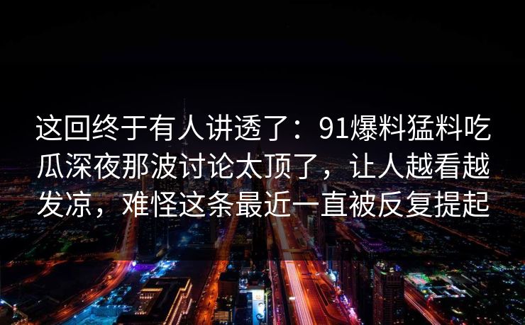 这回终于有人讲透了：91爆料猛料吃瓜深夜那波讨论太顶了，让人越看越发凉，难怪这条最近一直被反复提起
