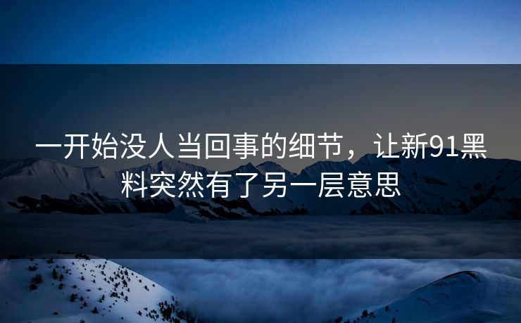 一开始没人当回事的细节,让新91黑料突然有了另一层意思 一开始没人当回事的细节,让新91黑料突然有了另一层意思