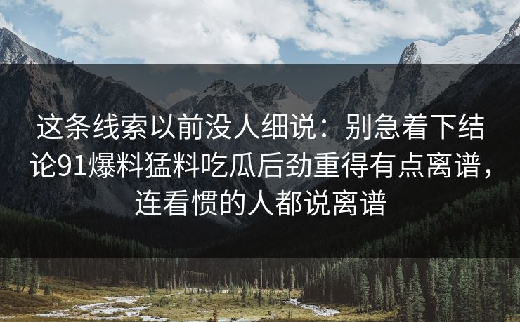 这条线索以前没人细说：别急着下结论91爆料猛料吃瓜后劲重得有点离谱，连看惯的人都说离谱
