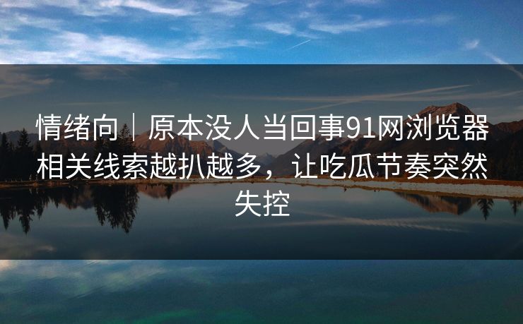 情绪向｜原本没人当回事91网浏览器相关线索越扒越多，让吃瓜节奏突然失控