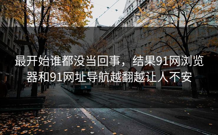 最开始谁都没当回事,结果91网浏览器和91网址导航越翻越让人不安 最开始谁都没当回事,结果91网浏览器和91网址导航越翻越让人不安