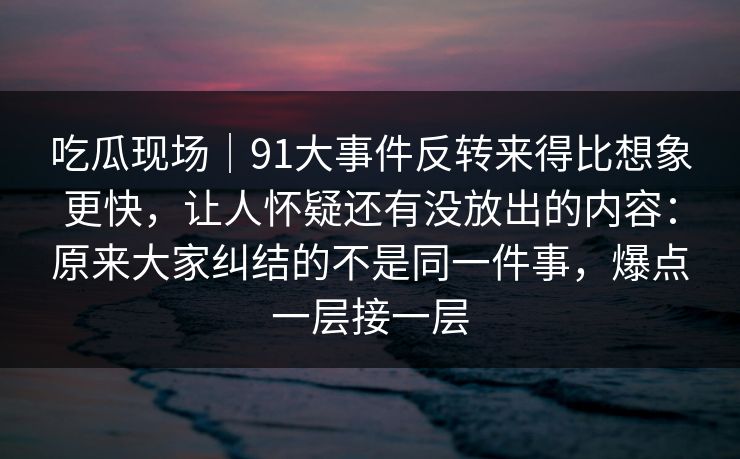 吃瓜现场｜91大事件反转来得比想象更快，让人怀疑还有没放出的内容：原来大家纠结的不是同一件事，爆点一层接一层