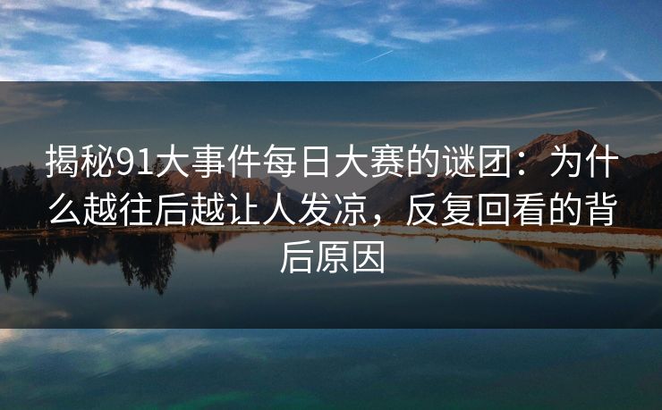 揭秘91大事件每日大赛的谜团:为什么越往后越让人发凉,反复回看的背后原因 揭秘91大事件每日大赛的谜团:为什么越往后越让人发凉,反复回看的背后原因