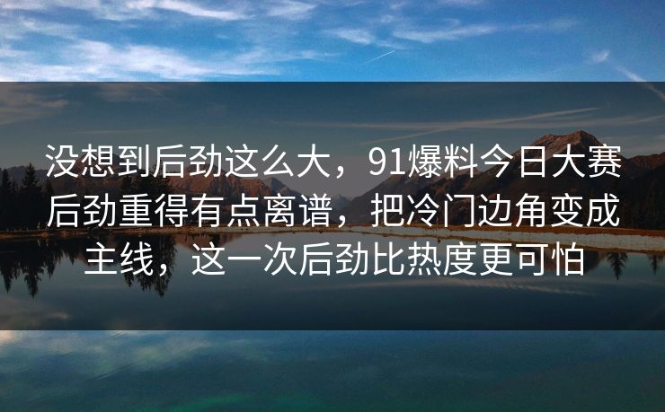 没想到后劲这么大,91爆料今日大赛后劲重得有点离谱,把冷门边角变成主线,这一次后劲比热度更可怕 没想到后劲这么大,91爆料今日大赛后劲重得有点离谱,把冷门边角变成主线,这一次后劲比热度更可怕