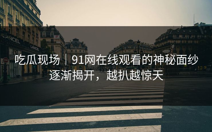 吃瓜现场|91网在线观看的神秘面纱逐渐揭开,越扒越惊天 吃瓜现场|91网在线观看的神秘面纱逐渐揭开,越扒越惊天