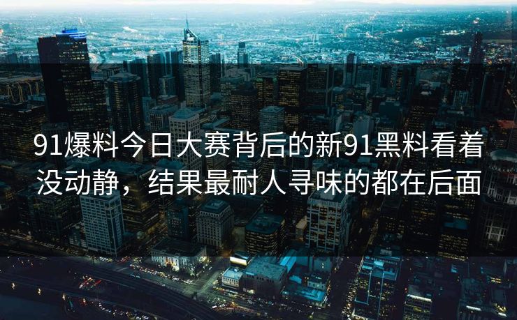 91爆料今日大赛背后的新91黑料看着没动静,结果最耐人寻味的都在后面 91爆料今日大赛背后的新91黑料看着没动静,结果最耐人寻味的都在后面