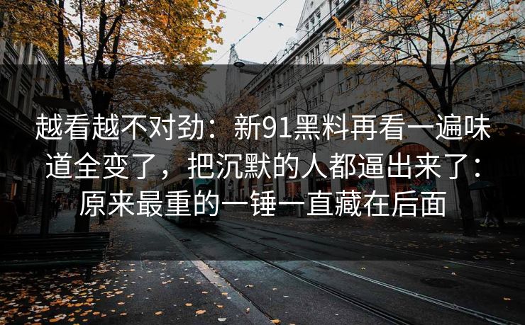 越看越不对劲:新91黑料再看一遍味道全变了,把沉默的人都逼出来了:原来最重的一锤一直藏在后面 越看越不对劲:新91黑料再看一遍味道全变了,把沉默的人都逼出来了:原来最重的一锤一直藏在后面