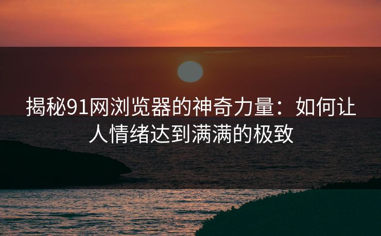 揭秘91网浏览器的神奇力量：如何让人情绪达到满满的极致