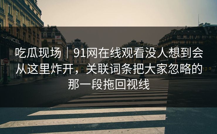 吃瓜现场｜91网在线观看没人想到会从这里炸开，关联词条把大家忽略的那一段拖回视线
