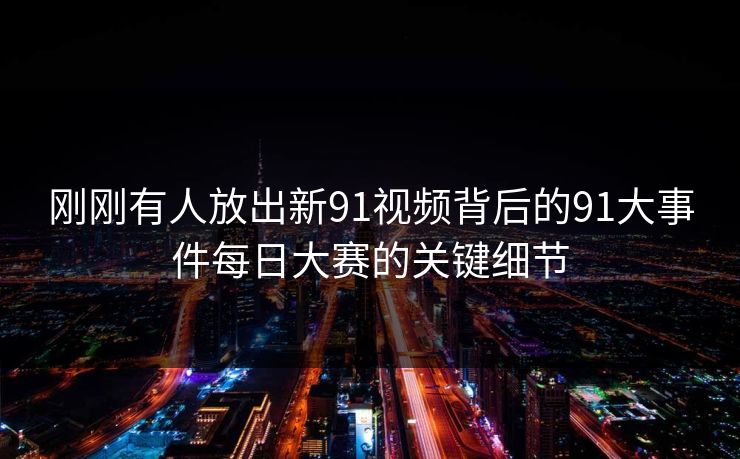刚刚有人放出新91视频背后的91大事件每日大赛的关键细节