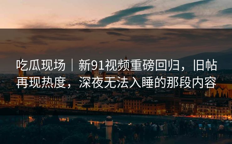 吃瓜现场｜新91视频重磅回归，旧帖再现热度，深夜无法入睡的那段内容